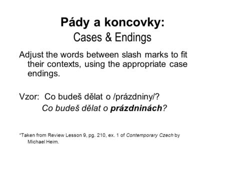 Pády a koncovky: Cases & Endings Adjust the words between slash marks to fit their contexts, using the appropriate case endings. Vzor: Co budeš dělat o.
