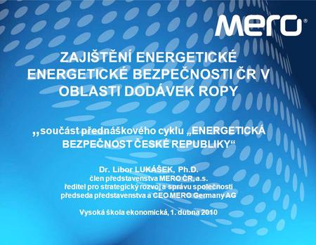 ZAJIŠTĚNÍ ENERGETICKÉ ENERGETICKÉ BEZPEČNOSTI ČR V OBLASTI DODÁVEK ROPY „součást přednáškového cyklu „ENERGETICKÁ BEZPEČNOST ČESKÉ REPUBLIKY“ Dr. Libor.