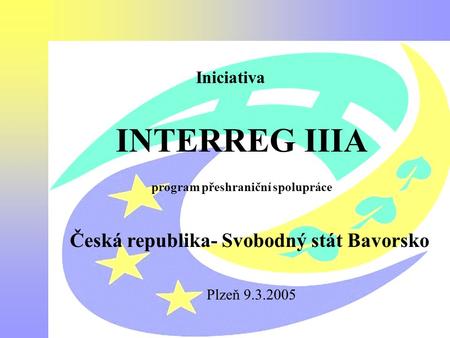 Interreg III A Česká republika -Bavorsko Iniciativa INTERREG IIIA program přeshraniční spolupráce Česká republika- Svobodný stát Bavorsko Plzeň 9.3.2005.
