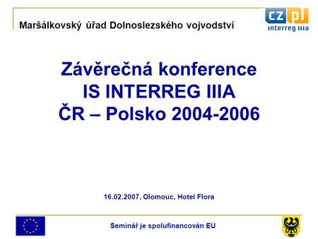 Závěrečná konference IS INTERREG IIIA ČR – Polsko 2004-2006 16.02.2007, Olomouc, Hotel Flora Maršálkovský úřad Dolnoslezského vojvodství Seminář je spolufinancován.
