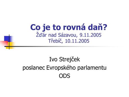 Co je to rovná daň? Žďár nad Sázavou, 9.11.2005 Třebíč, 10.11.2005 Ivo Strejček poslanec Evropského parlamentu ODS.