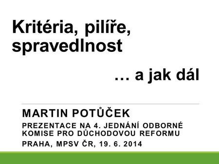 Kritéria, pilíře, spravedlnost MARTIN POTŮČEK PREZENTACE NA 4. JEDNÁNÍ ODBORNÉ KOMISE PRO DŮCHODOVOU REFORMU PRAHA, MPSV ČR, 19. 6. 2014 … a jak dál.