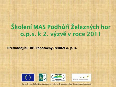 Školení MAS Podhůří Železných hor o.p.s. k 2. výzvě v roce 2011 Přednášející: Jiří Zápotočný, ředitel o. p. s. Evropský zemědělský fond pro rozvoj venkova: