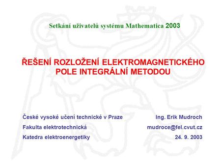 ŘEŠENÍ ROZLOŽENÍ ELEKTROMAGNETICKÉHO POLE INTEGRÁLNÍ METODOU Setkání uživatelů systému Mathematica 2003 České vysoké učení technické v Praze Fakulta elektrotechnická.