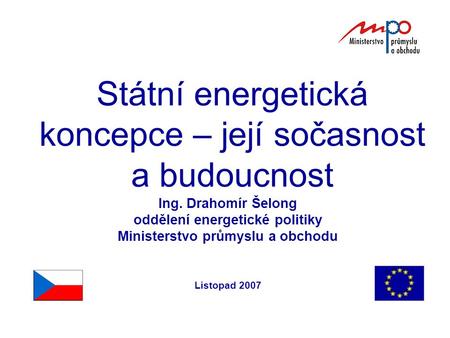 Státní energetická koncepce – její sočasnost a budoucnost Ing. Drahomír Šelong oddělení energetické politiky Ministerstvo průmyslu a obchodu Listopad 2007.