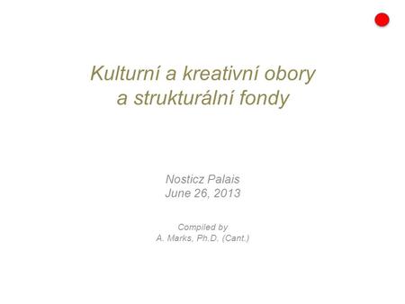 Kulturní a kreativní obory a strukturální fondy Nosticz Palais June 26, 2013 Compiled by A. Marks, Ph.D. (Cant.)