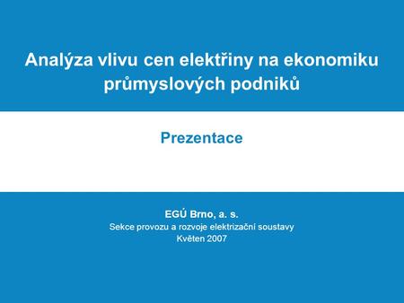 Analýza vlivu cen elektřiny na ekonomiku průmyslových podniků Prezentace EGÚ Brno, a. s. Sekce provozu a rozvoje elektrizační soustavy Květen 2007.