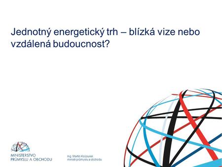 Ing. Martin Kocourek ministr průmyslu a obchodu Jednotný energetický trh – blízká vize nebo vzdálená budoucnost?