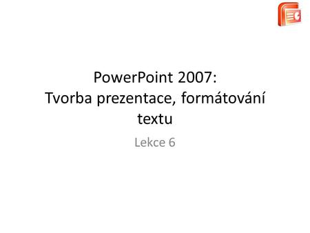 PowerPoint 2007: Tvorba prezentace, formátování textu Lekce 6.