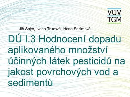 DÚ I.3 Hodnocení dopadu aplikovaného množství účinných látek pesticidů na jakost povrchových vod a sedimentů Jiří Šajer, Ivana Truxová, Hana Sezimová.