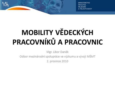 MOBILITY VĚDECKÝCH PRACOVNÍKŮ A PRACOVNIC Mgr. Libor Daněk Odbor mezinárodní spolupráce ve výzkumu a vývoji MŠMT 2. prosince 2010.