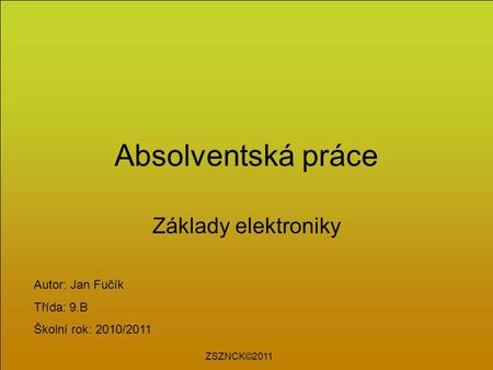 Absolventská práce Základy elektroniky Autor: Jan Fučík Třída: 9.B Školní rok: 2010/2011 ZSZNCK©2011.