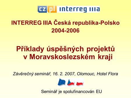 INTERREG IIIA Česká republika-Polsko 2004-2006 Příklady úspěšných projektů v Moravskoslezském kraji Závěrečný seminář, 16. 2. 2007, Olomouc, Hotel Flora.
