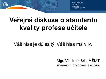 Veřejná diskuse o standardu kvality profese učitele Váš hlas je důležitý, Váš hlas má vliv. Mgr. Vladimír Srb, MŠMT manažer pracovní skupiny.