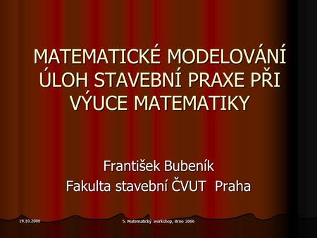 19.10.2006 5. Matematický workshop, Brno 2006 MATEMATICKÉ MODELOVÁNÍ ÚLOH STAVEBNÍ PRAXE PŘI VÝUCE MATEMATIKY František Bubeník Fakulta stavební ČVUT Praha.