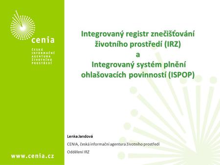 Integrovaný registr znečišťování životního prostředí (IRZ) a Integrovaný systém plnění ohlašovacích povinností (ISPOP) Lenka Jandová CENIA, česká informační.