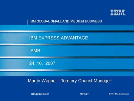IBM GLOBAL SMALL AND MEDIUM BUSINESS © 2007 IBM Corporation ibm.com/smb/cz09/2007 IBM EXPRESS ADVANTAGE SMB 24. 10. 2007 Martin Wagner - Territory Chanel.