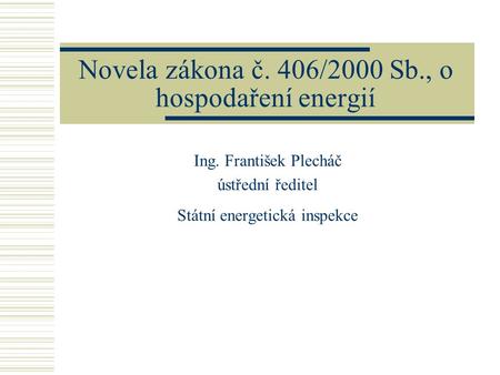 Novela zákona č. 406/2000 Sb., o hospodaření energií Ing. František Plecháč ústřední ředitel Státní energetická inspekce.