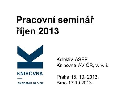Pracovní seminář říjen 2013 Kolektiv ASEP Knihovna AV ČR, v. v. i. Praha 15. 10. 2013, Brno 17.10.2013.