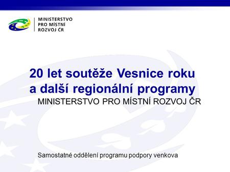 MINISTERSTVO PRO MÍSTNÍ ROZVOJ ČR Samostatné oddělení programu podpory venkova 20 let soutěže Vesnice roku a další regionální programy.