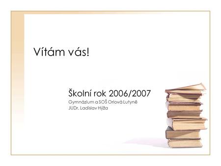 Vítám vás! Školní rok 2006/2007 Gymnázium a SOŠ Orlová Lutyně JUDr. Ladislav Hýža.