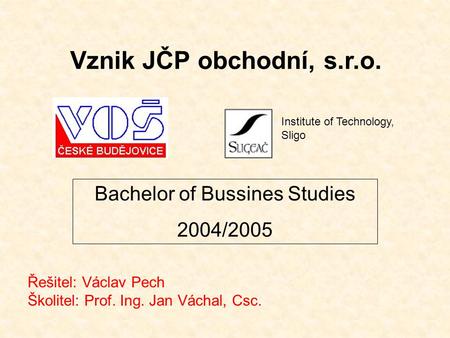Vznik JČP obchodní, s.r.o. Řešitel: Václav Pech Školitel: Prof. Ing. Jan Váchal, Csc. Bachelor of Bussines Studies 2004/2005 Institute of Technology, Sligo.