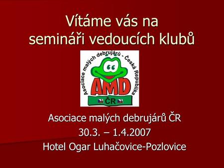 Vítáme vás na semináři vedoucích klubů Asociace malých debrujárů ČR 30.3. – 1.4.2007 Hotel Ogar Luhačovice-Pozlovice.