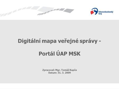 Digitální mapa veřejné správy - Portál ÚAP MSK Zpracoval: Mgr. Tomáš Kupča Datum: 31. 3. 2009.