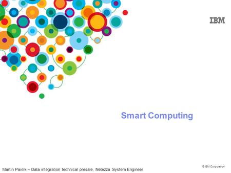 © IBM Corporation Smart Computing Martin Pavlík – Data integration technical presale, Netezza System Engineer.