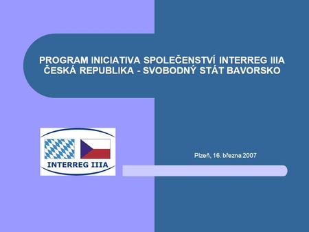 PROGRAM INICIATIVA SPOLEČENSTVÍ INTERREG IIIA ČESKÁ REPUBLIKA - SVOBODNÝ STÁT BAVORSKO Plzeň, 16. března 2007.