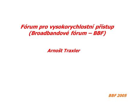 BBF 2005 Fórum pro vysokorychlostní přístup (Broadbandové fórum – BBF) Arnošt Traxler.