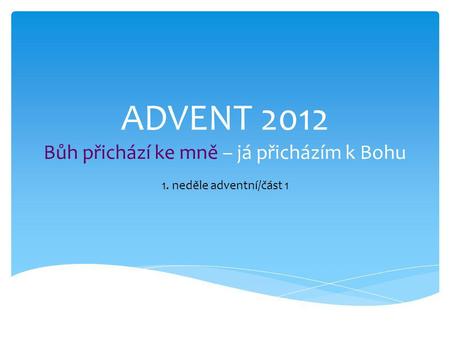 ADVENT 2012 Bůh přichází ke mně – já přicházím k Bohu 1. neděle adventní/část 1.
