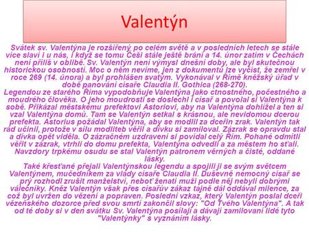 Valentýn Svátek sv. Valentýna je rozšířený po celém světě a v posledních letech se stále více slaví i u nás, i když se tomu Češi stále ještě brání a 14.