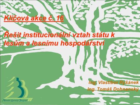 Klíčová akce č. 16 Řešit institucionální vztah státu k lesům a lesnímu hospodářství Ing. Vlastibor Ryšánek Ing. Tomáš Dohnanský.
