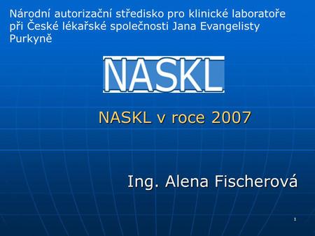 1 NASKL v roce 2007 Ing. Alena Fischerová Národní autorizační středisko pro klinické laboratoře při České lékařské společnosti Jana Evangelisty Purkyně.