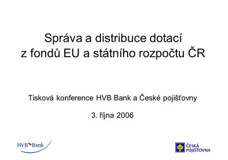 Správa a distribuce dotací z fondů EU a státního rozpočtu ČR Tisková konference HVB Bank a České pojišťovny 3. října 2006.