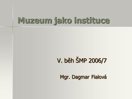 Muzeum jako instituce V. běh ŠMP 2006/7 Mgr. Dagmar Fialová.