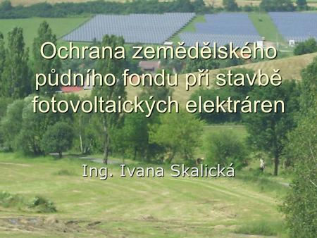 Ochrana zemědělského půdního fondu při stavbě fotovoltaických elektráren Ing. Ivana Skalická.