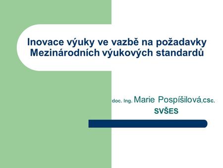 Inovace výuky ve vazbě na požadavky Mezinárodních výukových standardů doc. Ing. Marie Pospíšilová,CSc. SVŠES.