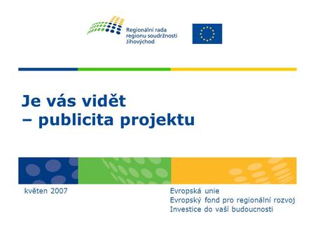 Je vás vidět – publicita projektu květen 2007 Evropská unie Evropský fond pro regionální rozvoj Investice do vaší budoucnosti.
