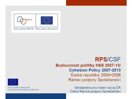 RPS/CSF Budoucnost politiky HSS 2007-13/ Cohesion Policy 2007-2013 Česká republika 2004>2006 Rámec podpory Společenství Ministerstvo pro místní rozvoj.