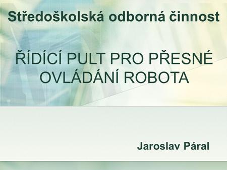 Jaroslav Páral Středoškolská odborná činnost ŘÍDÍCÍ PULT PRO PŘESNÉ OVLÁDÁNÍ ROBOTA.