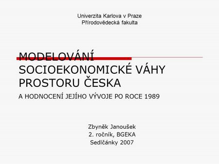 MODELOVÁNÍ SOCIOEKONOMICKÉ VÁHY PROSTORU ČESKA A HODNOCENÍ JEJÍHO VÝVOJE PO ROCE 1989 Zbyněk Janoušek 2. ročník, BGEKA Sedlčánky 2007 Univerzita Karlova.