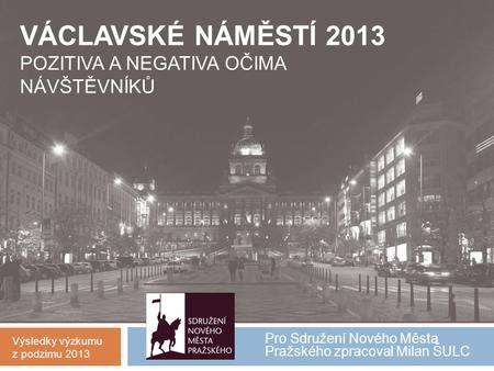 Pro Sdružení Nového Města Pražského zpracoval Milan ŠULC VÁCLAVSKÉ NÁMĚSTÍ 2013 POZITIVA A NEGATIVA OČIMA NÁVŠTĚVNÍKŮ Výsledky výzkumu z podzimu 2013.