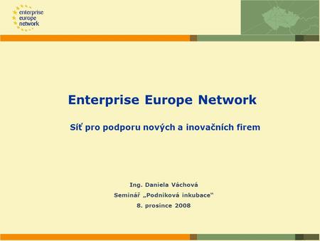 Enterprise Europe Network Síť pro podporu nových a inovačních firem Ing. Daniela Váchová Seminář „Podniková inkubace“ 8. prosince 2008.
