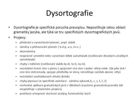 Dysortografie Dysortografie je specifická porucha pravopisu. Nepostihuje celou oblast gramatiky jazyka, ale týká se tzv. specifických dysortografických.
