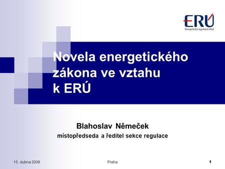 15. dubna 2008Praha 1 Novela energetického zákona ve vztahu k ERÚ Blahoslav Němeček místopředseda a ředitel sekce regulace.