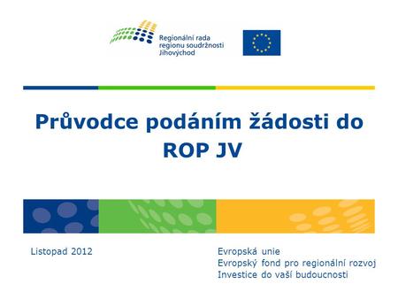 Průvodce podáním žádosti do ROP JV Listopad 2012 Evropská unie Evropský fond pro regionální rozvoj Investice do vaší budoucnosti.