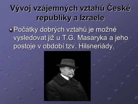 Vývoj vzájemných vztahů České republiky a Izraele Počátky dobrých vztahů je možné vysledovat již u T.G. Masaryka a jeho postoje v období tzv. Hilsneriády..