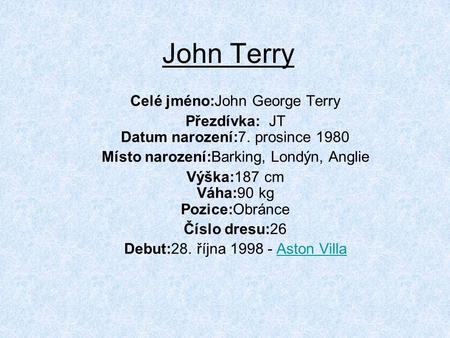 John Terry Celé jméno:John George Terry Přezdívka: JT Datum narození:7. prosince 1980 Místo narození:Barking, Londýn, Anglie Výška:187 cm Váha:90 kg Pozice:Obránce.